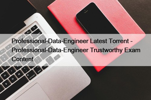 Professional-Data-Engineer Latest Torrent - Professional-Data-Engineer Trustworthy Exam Content